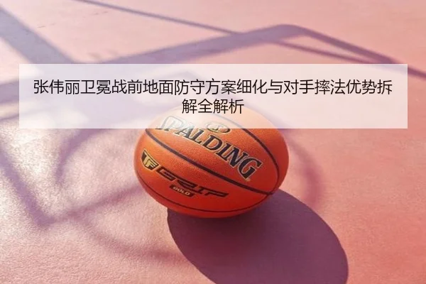 张伟丽卫冕战前地面防守方案细化与对手摔法优势拆解全解析