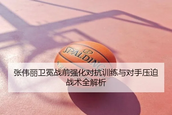 张伟丽卫冕战前强化对抗训练与对手压迫战术全解析