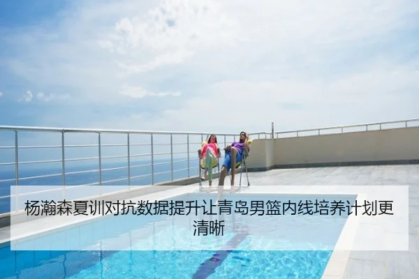 杨瀚森夏训对抗数据提升让青岛男篮内线培养计划更清晰