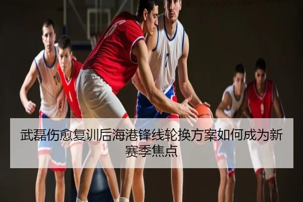 武磊伤愈复训后海港锋线轮换方案如何成为新赛季焦点