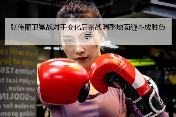 张伟丽卫冕战对手变化后备战调整地面缠斗成胜负手