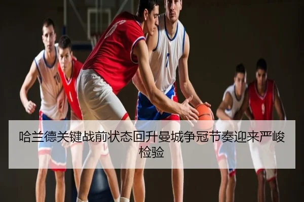 哈兰德关键战前状态回升曼城争冠节奏迎来严峻检验