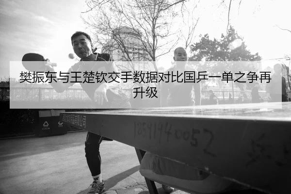 樊振东与王楚钦交手数据对比国乒一单之争再升级