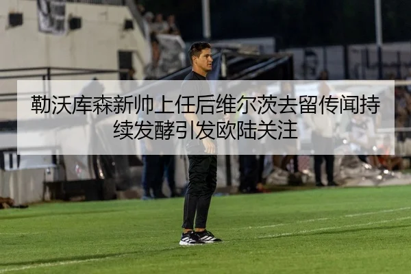 勒沃库森新帅上任后维尔茨去留传闻持续发酵引发欧陆关注