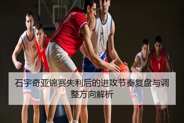 石宇奇亚锦赛失利后的进攻节奏复盘与调整方向解析